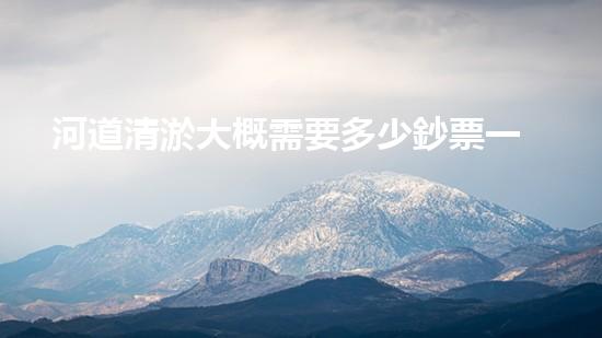 河道清淤大概需要多少鈔票一方如何選擇合適的清淤工程技術(shù)？關(guān)鍵因素大揭秘！